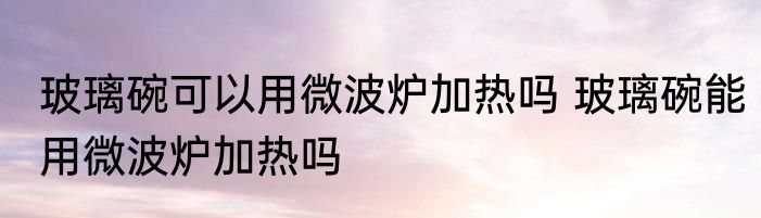玻璃碗可以用微波炉加热吗 玻璃碗能用微波炉加热吗