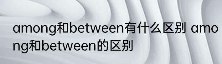 among和between有什么区别 among和between的区别