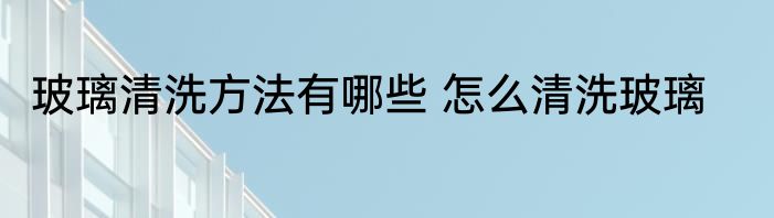玻璃清洗方法有哪些 怎么清洗玻璃