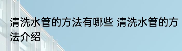 清洗水管的方法有哪些 清洗水管的方法介绍