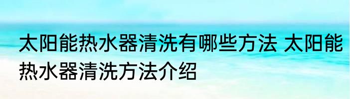 太阳能热水器清洗有哪些方法 太阳能热水器清洗方法介绍