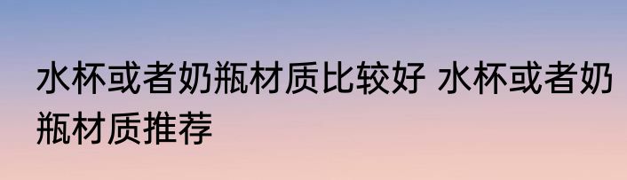 水杯或者奶瓶材质比较好 水杯或者奶瓶材质推荐