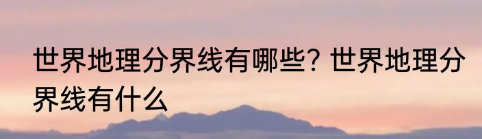 世界地理分界线有哪些? 世界地理分界线有什么