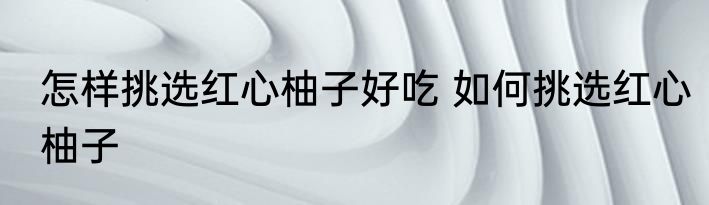 怎样挑选红心柚子好吃 如何挑选红心柚子