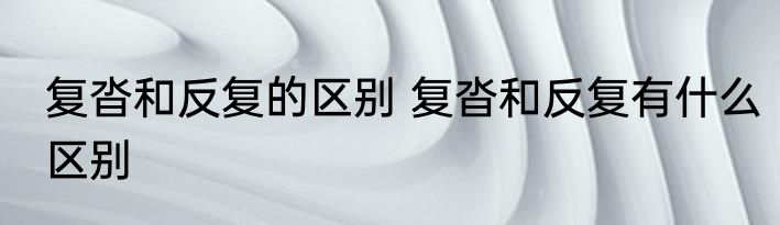 复沓和反复的区别 复沓和反复有什么区别