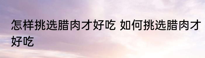 怎样挑选腊肉才好吃 如何挑选腊肉才好吃