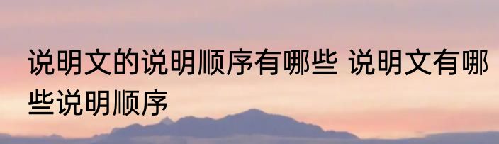 说明文的说明顺序有哪些 说明文有哪些说明顺序