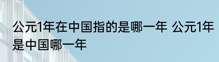 公元1年在中国指的是哪一年 公元1年是中国哪一年