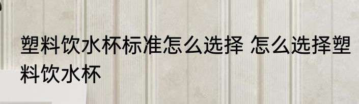 塑料饮水杯标准怎么选择 怎么选择塑料饮水杯