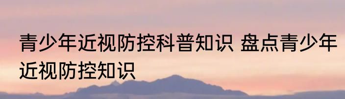 青少年近视防控科普知识 盘点青少年近视防控知识