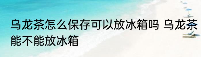 乌龙茶怎么保存可以放冰箱吗 乌龙茶能不能放冰箱