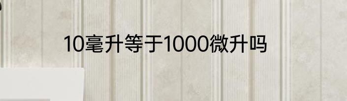 10毫升等于1000微升吗