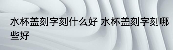 水杯盖刻字刻什么好 水杯盖刻字刻哪些好