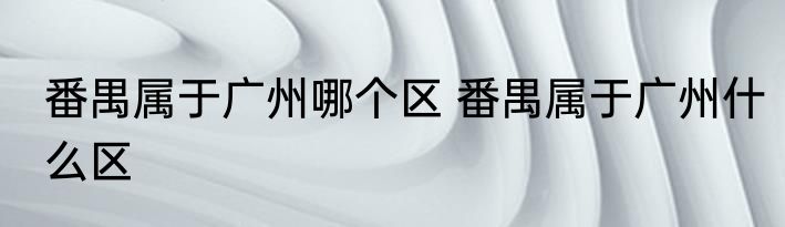 番禺属于广州哪个区 番禺属于广州什么区
