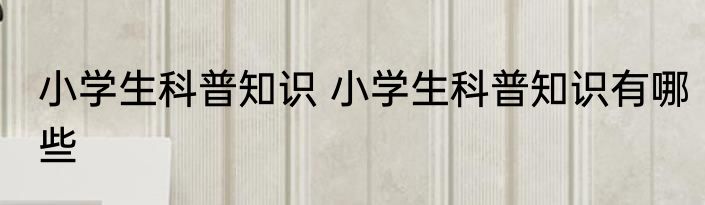 小学生科普知识 小学生科普知识有哪些