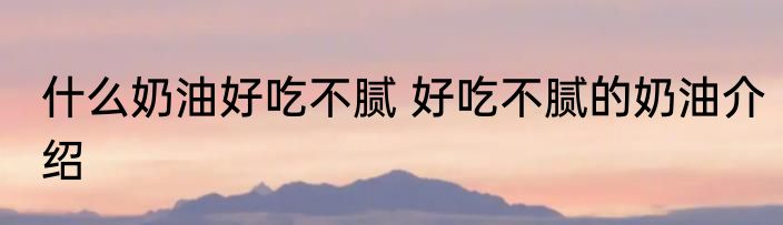什么奶油好吃不腻 好吃不腻的奶油介绍