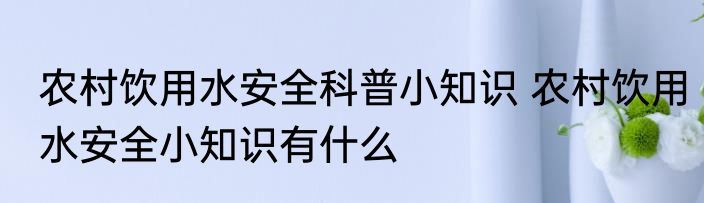 农村饮用水安全科普小知识 农村饮用水安全小知识有什么