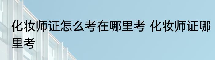 化妆师证怎么考在哪里考 化妆师证哪里考