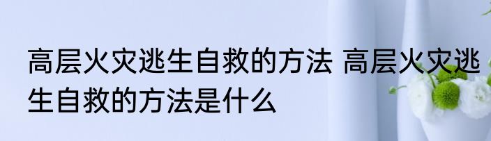 高层火灾逃生自救的方法 高层火灾逃生自救的方法是什么