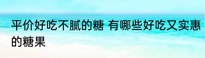 平价好吃不腻的糖 有哪些好吃又实惠的糖果