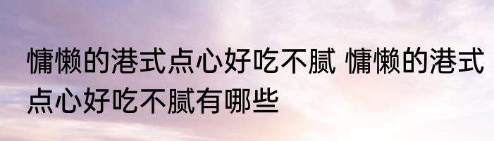 慵懒的港式点心好吃不腻 慵懒的港式点心好吃不腻有哪些