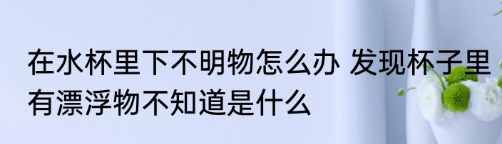 在水杯里下不明物怎么办 发现杯子里有漂浮物不知道是什么