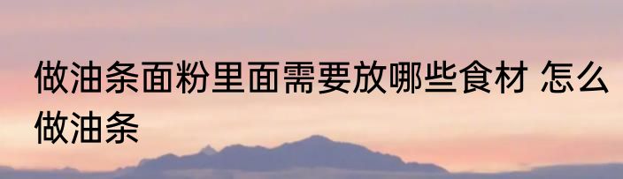 做油条面粉里面需要放哪些食材 怎么做油条