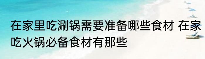 在家里吃涮锅需要准备哪些食材 在家吃火锅必备食材有那些