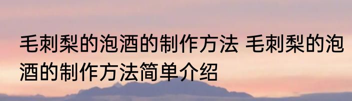 毛刺梨的泡酒的制作方法 毛刺梨的泡酒的制作方法简单介绍