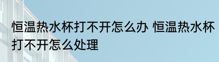 恒温热水杯打不开怎么办 恒温热水杯打不开怎么处理