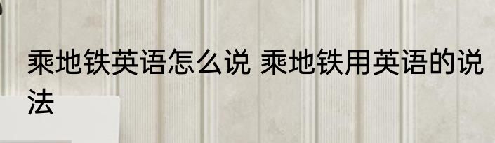 乘地铁英语怎么说 乘地铁用英语的说法