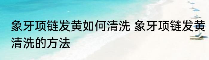 象牙项链发黄如何清洗 象牙项链发黄清洗的方法