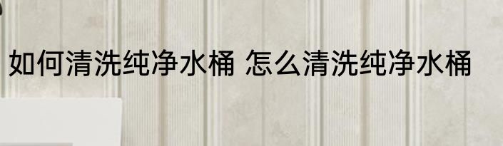 如何清洗纯净水桶 怎么清洗纯净水桶