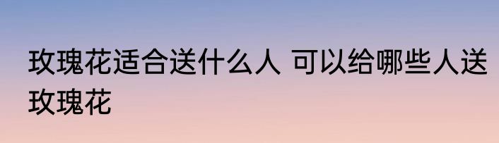 玫瑰花适合送什么人 可以给哪些人送玫瑰花