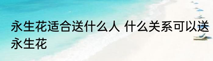 永生花适合送什么人 什么关系可以送永生花
