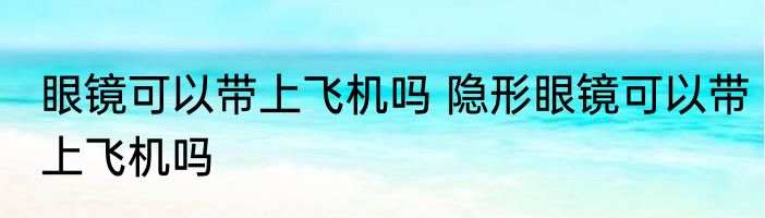 眼镜可以带上飞机吗 隐形眼镜可以带上飞机吗