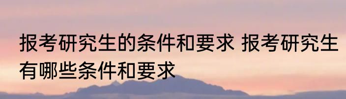 报考研究生的条件和要求 报考研究生有哪些条件和要求