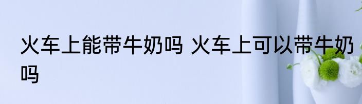 火车上能带牛奶吗 火车上可以带牛奶吗