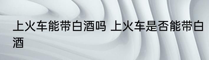 上火车能带白酒吗 上火车是否能带白酒