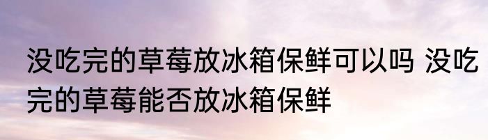没吃完的草莓放冰箱保鲜可以吗 没吃完的草莓能否放冰箱保鲜