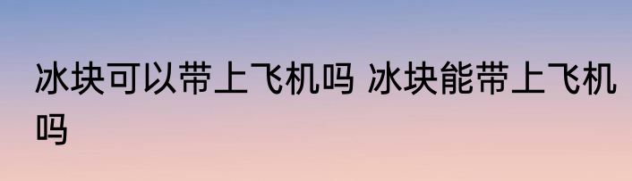 冰块可以带上飞机吗 冰块能带上飞机吗