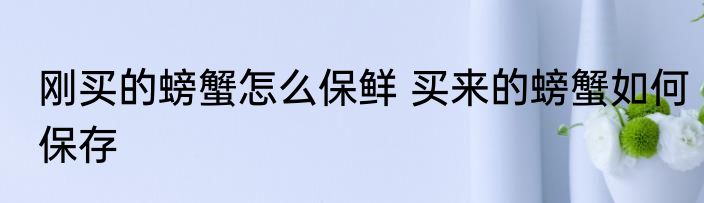 刚买的螃蟹怎么保鲜 买来的螃蟹如何保存