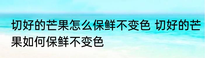 切好的芒果怎么保鲜不变色 切好的芒果如何保鲜不变色