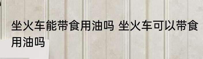 坐火车能带食用油吗 坐火车可以带食用油吗