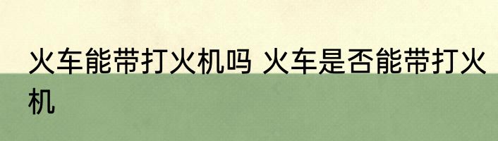 火车能带打火机吗 火车是否能带打火机
