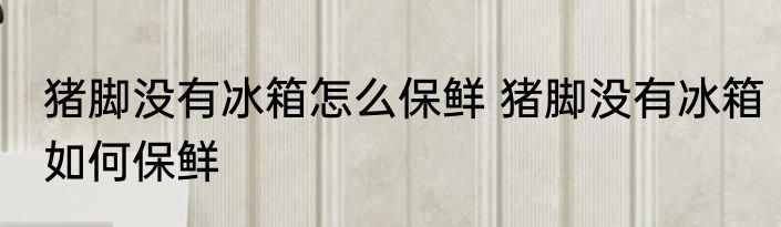 猪脚没有冰箱怎么保鲜 猪脚没有冰箱如何保鲜