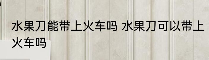 水果刀能带上火车吗 水果刀可以带上火车吗