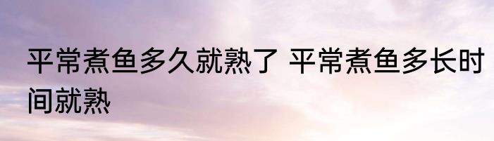 平常煮鱼多久就熟了 平常煮鱼多长时间就熟