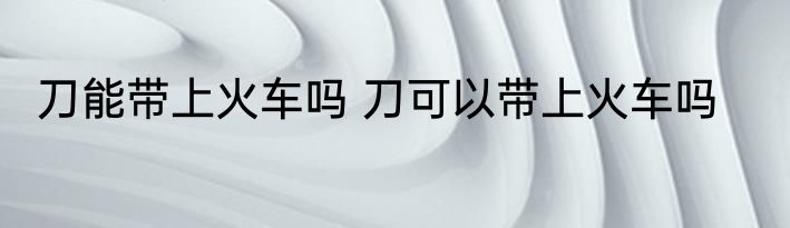 刀能带上火车吗 刀可以带上火车吗