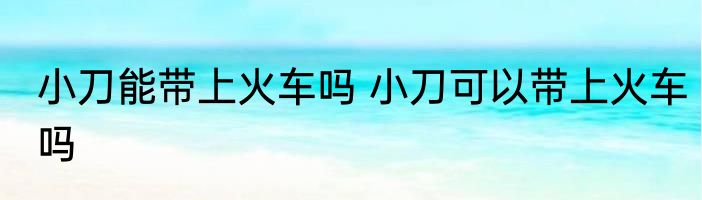 小刀能带上火车吗 小刀可以带上火车吗